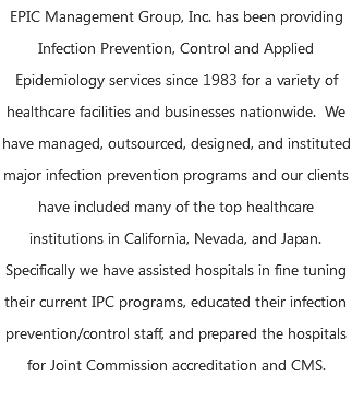 EPIC Management Group, Inc. has been providing Infection Prevention, Control and Applied Epidemiology services since 1983 for a variety of healthcare facilities and businesses nationwide. We have managed, outsourced, designed, and instituted major infection prevention programs and our clients have included many of the top healthcare institutions in California, Nevada, and Japan. Specifically we have assisted hospitals in fine tuning their current IPC programs, educated their infection prevention/control staff, and prepared the hospitals for Joint Commission accreditation and CMS. 