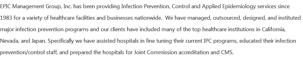 EPIC Management Group, Inc. has been providing Infection Prevention, Control and Applied Epidemiology services since 1983 for a variety of healthcare facilities and businesses nationwide. We have managed, outsourced, designed, and instituted major infection prevention programs and our clients have included many of the top healthcare institutions in California, Nevada, and Japan. Specifically we have assisted hospitals in fine tuning their current IPC programs, educated their infection prevention/control staff, and prepared the hospitals for Joint Commission accreditation and CMS. 