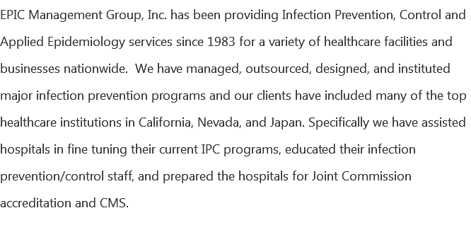 EPIC Management Group, Inc. has been providing Infection Prevention, Control and Applied Epidemiology services since 1983 for a variety of healthcare facilities and businesses nationwide. We have managed, outsourced, designed, and instituted major infection prevention programs and our clients have included many of the top healthcare institutions in California, Nevada, and Japan. Specifically we have assisted hospitals in fine tuning their current IPC programs, educated their infection prevention/control staff, and prepared the hospitals for Joint Commission accreditation and CMS. 